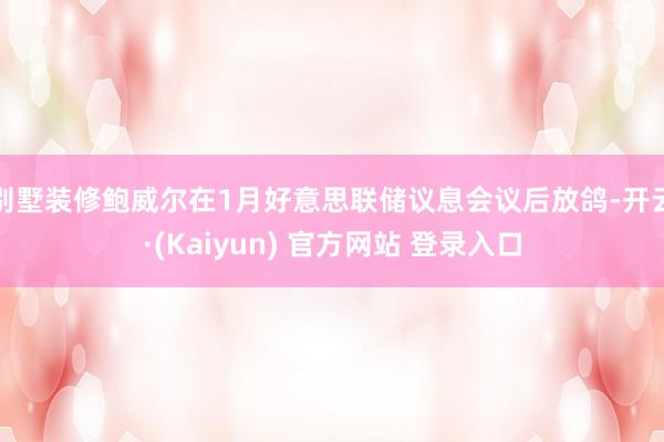 别墅装修鲍威尔在1月好意思联储议息会议后放鸽-开云·(Kaiyun) 官方网站 登录入口