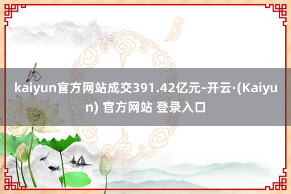 kaiyun官方网站成交391.42亿元-开云·(Kaiyun) 官方网站 登录入口