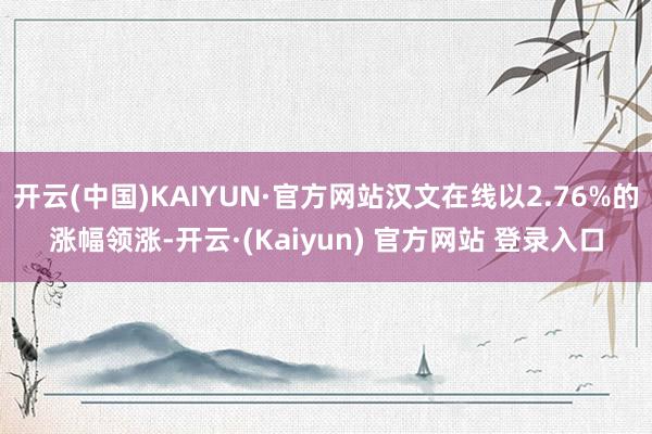 开云(中国)KAIYUN·官方网站汉文在线以2.76%的涨幅领涨-开云·(Kaiyun) 官方网站 登录入口