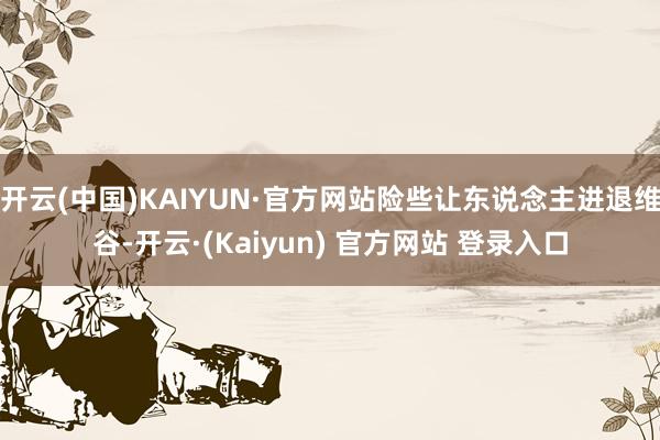 开云(中国)KAIYUN·官方网站险些让东说念主进退维谷-开云·(Kaiyun) 官方网站 登录入口