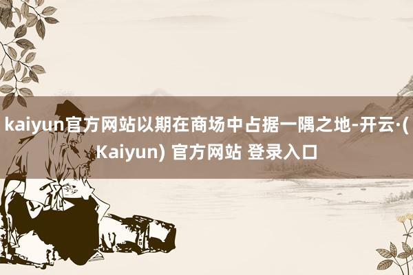 kaiyun官方网站以期在商场中占据一隅之地-开云·(Kaiyun) 官方网站 登录入口