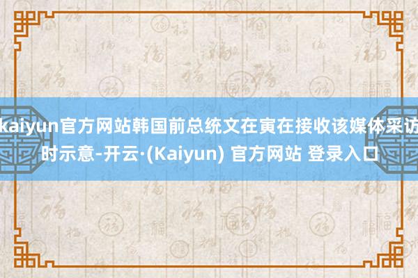 kaiyun官方网站韩国前总统文在寅在接收该媒体采访时示意-开云·(Kaiyun) 官方网站 登录入口