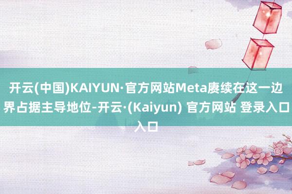 开云(中国)KAIYUN·官方网站Meta赓续在这一边界占据主导地位-开云·(Kaiyun) 官方网站 登录入口
