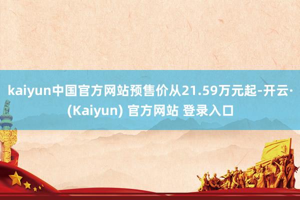 kaiyun中国官方网站预售价从21.59万元起-开云·(Kaiyun) 官方网站 登录入口