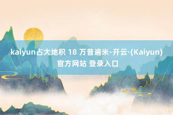 kaiyun占大地积 18 万普遍米-开云·(Kaiyun) 官方网站 登录入口