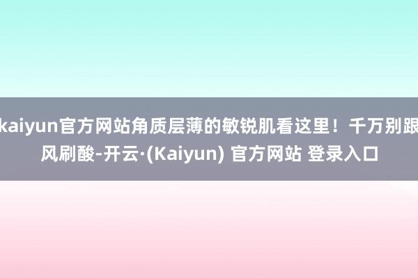 kaiyun官方网站角质层薄的敏锐肌看这里!千万别跟风刷酸-开云·(Kaiyun) 官方网站 登录入口