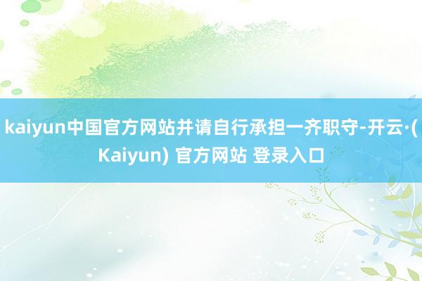kaiyun中国官方网站并请自行承担一齐职守-开云·(Kaiyun) 官方网站 登录入口