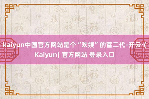kaiyun中国官方网站是个“欢娱”的富二代-开云·(Kaiyun) 官方网站 登录入口