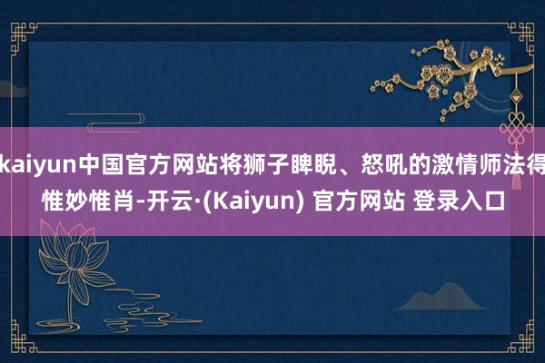 kaiyun中国官方网站将狮子睥睨、怒吼的激情师法得惟妙惟肖-开云·(Kaiyun) 官方网站 登录入口