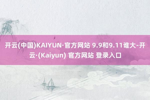 开云(中国)KAIYUN·官方网站 9.9和9.11谁大-开云·(Kaiyun) 官方网站 登录入口