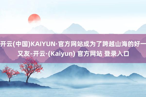 开云(中国)KAIYUN·官方网站成为了跨越山海的好一又友-开云·(Kaiyun) 官方网站 登录入口