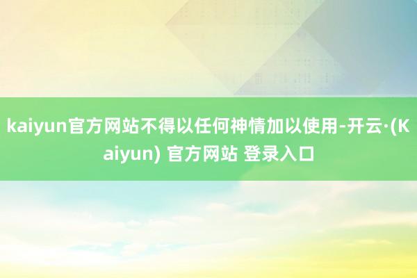 kaiyun官方网站不得以任何神情加以使用-开云·(Kaiyun) 官方网站 登录入口