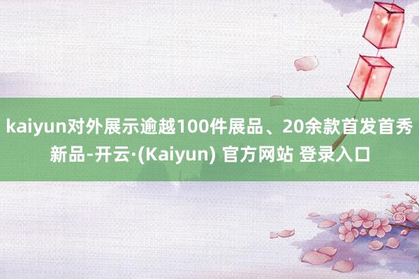 kaiyun对外展示逾越100件展品、20余款首发首秀新品-开云·(Kaiyun) 官方网站 登录入口