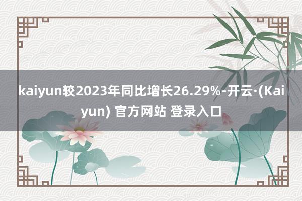 kaiyun较2023年同比增长26.29%-开云·(Kaiyun) 官方网站 登录入口