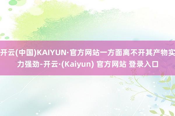 开云(中国)KAIYUN·官方网站一方面离不开其产物实力强劲-开云·(Kaiyun) 官方网站 登录入口