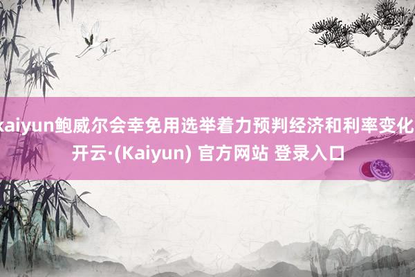 kaiyun鲍威尔会幸免用选举着力预判经济和利率变化-开云·(Kaiyun) 官方网站 登录入口