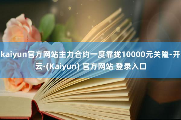 kaiyun官方网站主力合约一度靠拢10000元关隘-开云·(Kaiyun) 官方网站 登录入口