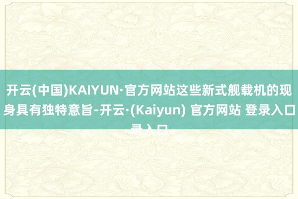 开云(中国)KAIYUN·官方网站这些新式舰载机的现身具有独特意旨-开云·(Kaiyun) 官方网站 登录入口