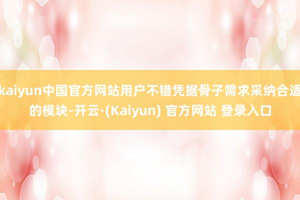 kaiyun中国官方网站用户不错凭据骨子需求采纳合适的模块-开云·(Kaiyun) 官方网站 登录入口