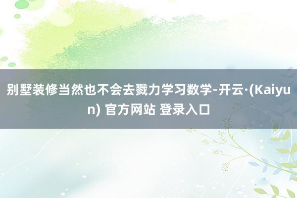 别墅装修当然也不会去戮力学习数学-开云·(Kaiyun) 官方网站 登录入口