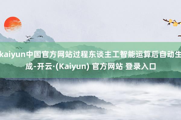 kaiyun中国官方网站过程东谈主工智能运算后自动生成-开云·(Kaiyun) 官方网站 登录入口