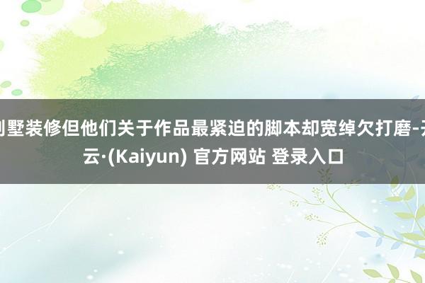 别墅装修但他们关于作品最紧迫的脚本却宽绰欠打磨-开云·(Kaiyun) 官方网站 登录入口