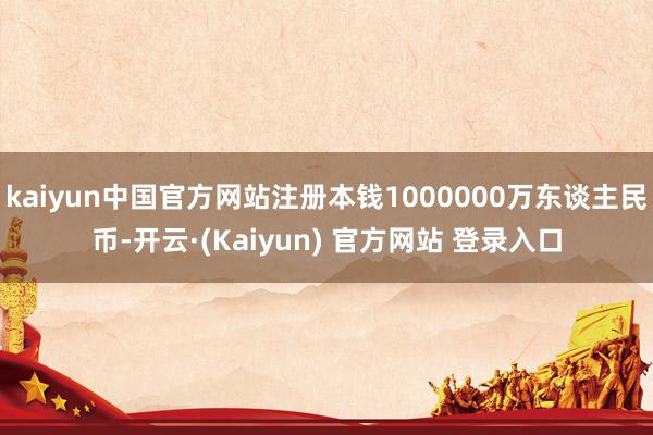 kaiyun中国官方网站注册本钱1000000万东谈主民币-开云·(Kaiyun) 官方网站 登录入口