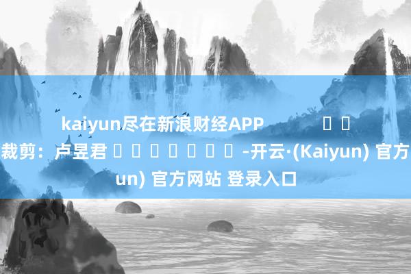 kaiyun尽在新浪财经APP            						包袱裁剪：卢昱君 							-开云·(Kaiyun) 官方网站 登录入口