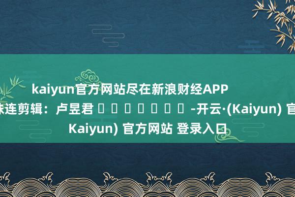 kaiyun官方网站尽在新浪财经APP            						株连剪辑：卢昱君 							-开云·(Kaiyun) 官方网站 登录入口
