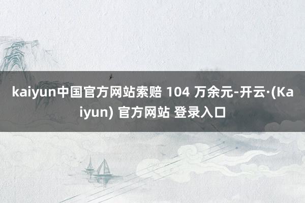 kaiyun中国官方网站索赔 104 万余元-开云·(Kaiyun) 官方网站 登录入口