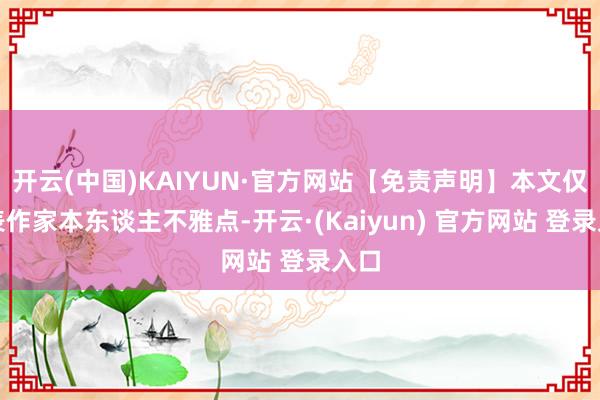 开云(中国)KAIYUN·官方网站【免责声明】本文仅代表作家本东谈主不雅点-开云·(Kaiyun) 官方网站 登录入口