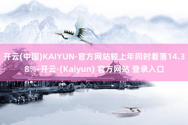开云(中国)KAIYUN·官方网站较上年同时着落14.38%-开云·(Kaiyun) 官方网站 登录入口