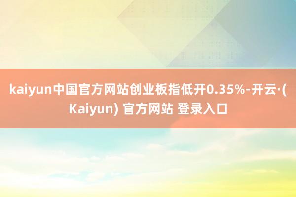 kaiyun中国官方网站创业板指低开0.35%-开云·(Kaiyun) 官方网站 登录入口