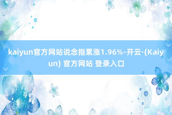 kaiyun官方网站说念指累涨1.96%-开云·(Kaiyun) 官方网站 登录入口