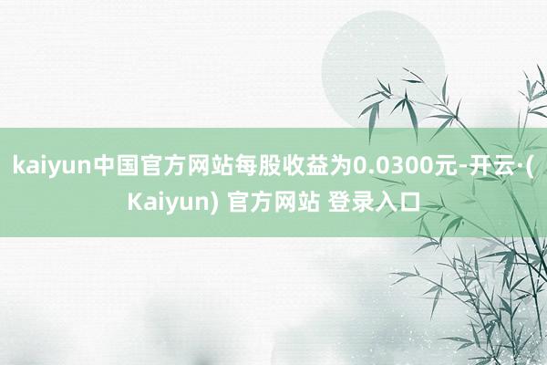 kaiyun中国官方网站每股收益为0.0300元-开云·(Kaiyun) 官方网站 登录入口