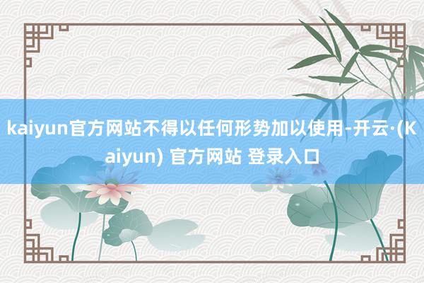 kaiyun官方网站不得以任何形势加以使用-开云·(Kaiyun) 官方网站 登录入口