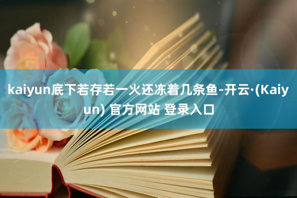 kaiyun底下若存若一火还冻着几条鱼-开云·(Kaiyun) 官方网站 登录入口