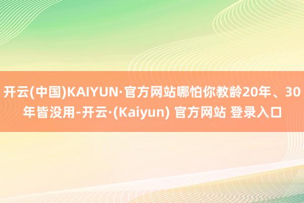 开云(中国)KAIYUN·官方网站哪怕你教龄20年、30年皆没用-开云·(Kaiyun) 官方网站 登录入口