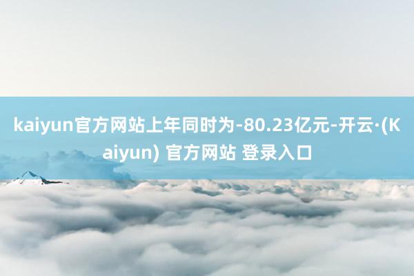 kaiyun官方网站上年同时为-80.23亿元-开云·(Kaiyun) 官方网站 登录入口