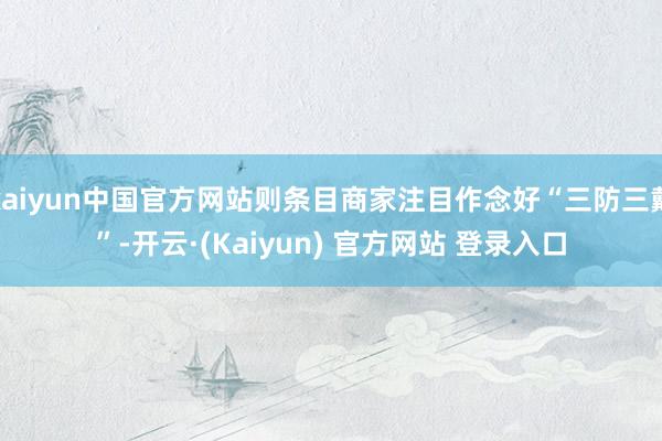 kaiyun中国官方网站则条目商家注目作念好“三防三戴”-开云·(Kaiyun) 官方网站 登录入口