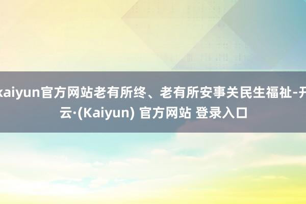 kaiyun官方网站老有所终、老有所安事关民生福祉-开云·(Kaiyun) 官方网站 登录入口