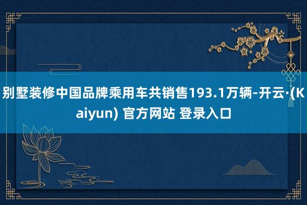 别墅装修中国品牌乘用车共销售193.1万辆-开云·(Kaiyun) 官方网站 登录入口
