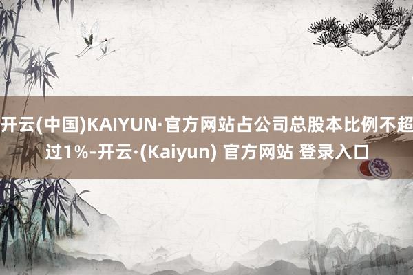 开云(中国)KAIYUN·官方网站占公司总股本比例不超过1%-开云·(Kaiyun) 官方网站 登录入口