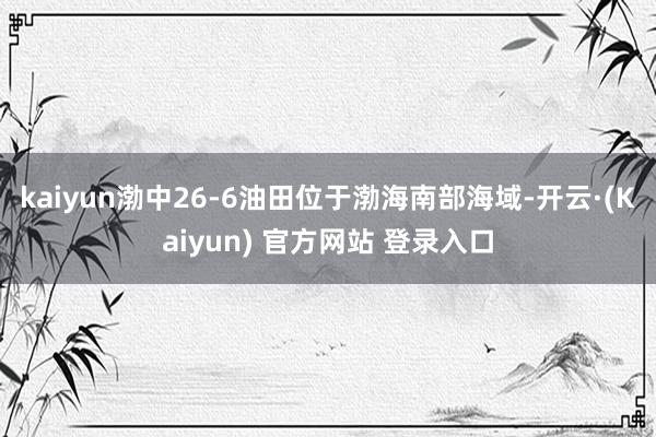 kaiyun渤中26-6油田位于渤海南部海域-开云·(Kaiyun) 官方网站 登录入口