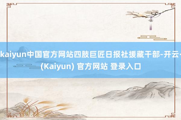 kaiyun中国官方网站四肢巨匠日报社援藏干部-开云·(Kaiyun) 官方网站 登录入口