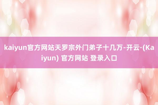 kaiyun官方网站天罗宗外门弟子十几万-开云·(Kaiyun) 官方网站 登录入口