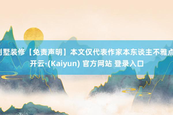 别墅装修【免责声明】本文仅代表作家本东谈主不雅点-开云·(Kaiyun) 官方网站 登录入口