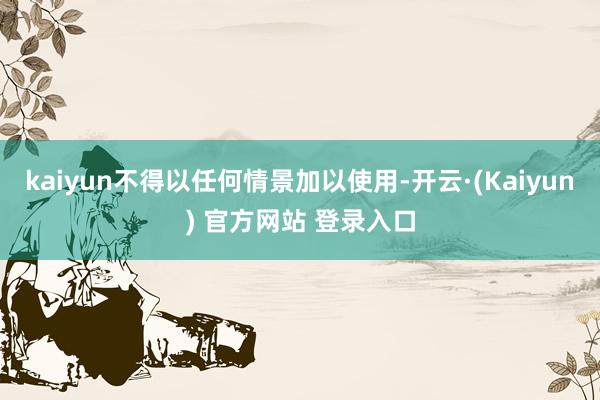 kaiyun不得以任何情景加以使用-开云·(Kaiyun) 官方网站 登录入口