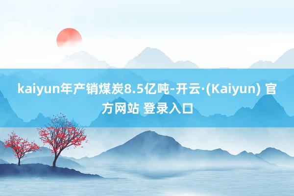 kaiyun年产销煤炭8.5亿吨-开云·(Kaiyun) 官方网站 登录入口