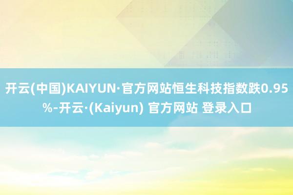 开云(中国)KAIYUN·官方网站恒生科技指数跌0.95%-开云·(Kaiyun) 官方网站 登录入口